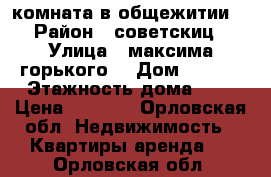 комната в общежитии  › Район ­ советскиц › Улица ­ максима горького  › Дом ­ 117  › Этажность дома ­ 5 › Цена ­ 6 000 - Орловская обл. Недвижимость » Квартиры аренда   . Орловская обл.